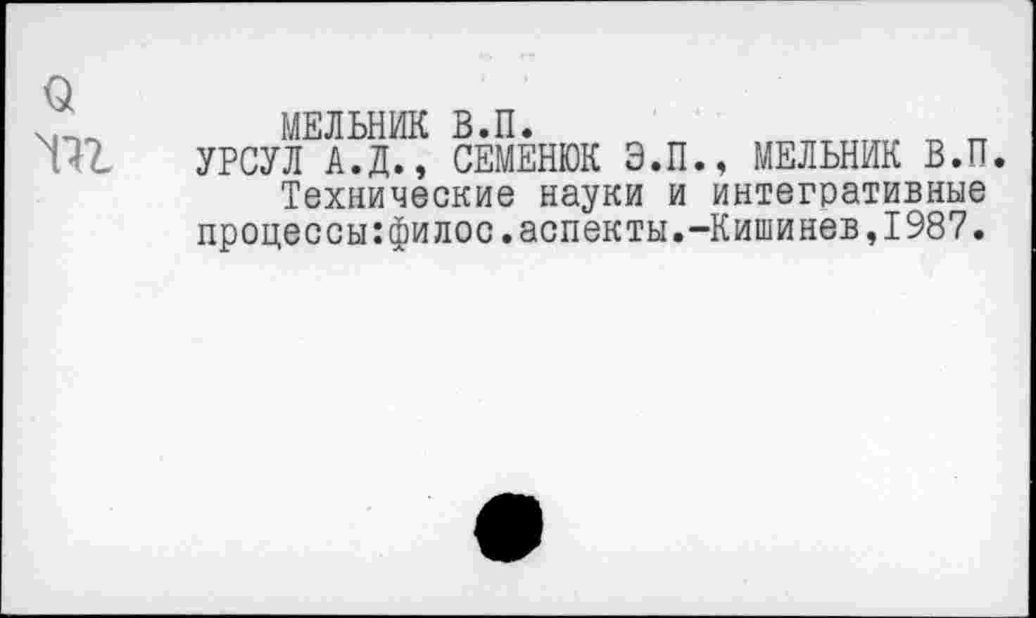 ﻿о
МЕЛЬНИК В.П.
УРСУЛ А.Д., СЕМЕНЮК Э.П., МЕЛЬНИК В.П.
Технические науки и интегративные процессы:филос.аспекты.-Кишинев,1987.